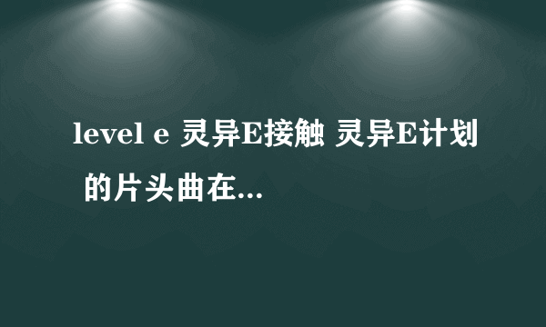 level e 灵异E接触 灵异E计划 的片头曲在哪里可以下载 啊啊啊啊啊啊~~！！