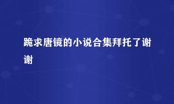 跪求唐镜的小说合集拜托了谢谢