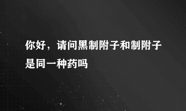 你好，请问黑制附子和制附子是同一种药吗