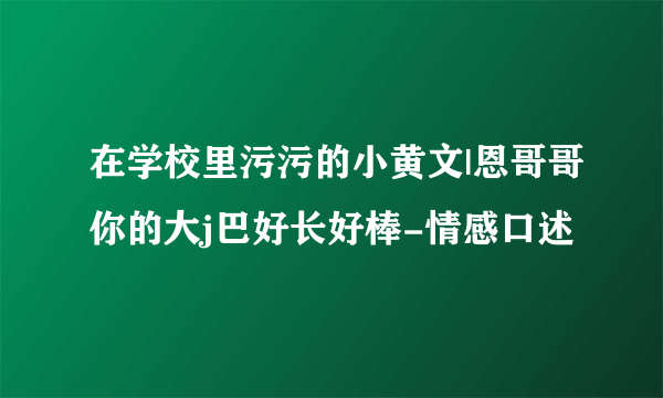 在学校里污污的小黄文|恩哥哥你的大j巴好长好棒-情感口述