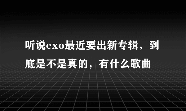 听说exo最近要出新专辑，到底是不是真的，有什么歌曲