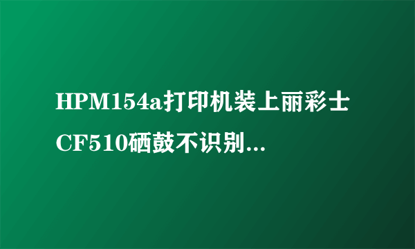 HPM154a打印机装上丽彩士CF510硒鼓不识别，什么情况？