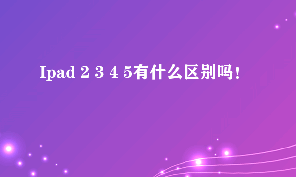 Ipad 2 3 4 5有什么区别吗！