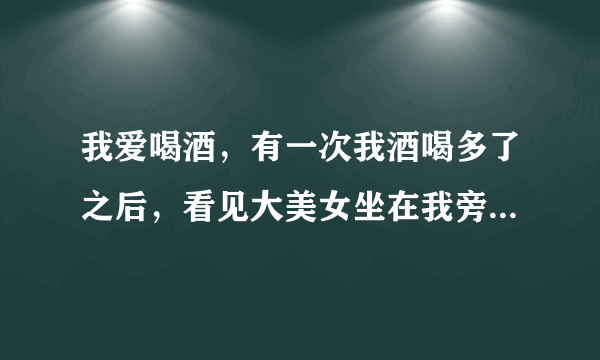 我爱喝酒，有一次我酒喝多了之后，看见大美女坐在我旁边靠在我身上怎么回事