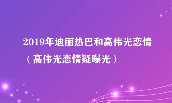 2019年迪丽热巴和高伟光恋情（高伟光恋情疑曝光）