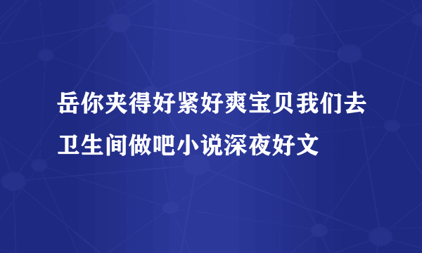 岳你夹得好紧好爽宝贝我们去卫生间做吧小说深夜好文