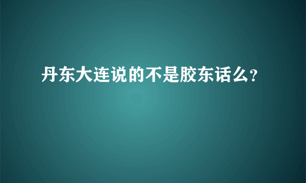 丹东大连说的不是胶东话么？