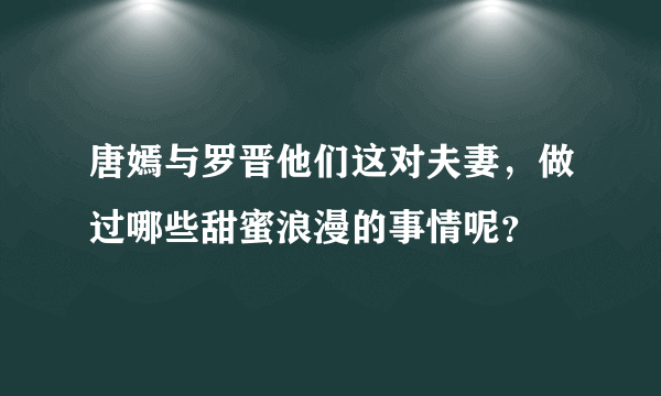 唐嫣与罗晋他们这对夫妻，做过哪些甜蜜浪漫的事情呢？