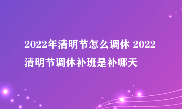 2022年清明节怎么调休 2022清明节调休补班是补哪天