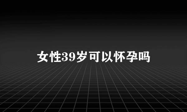 女性39岁可以怀孕吗