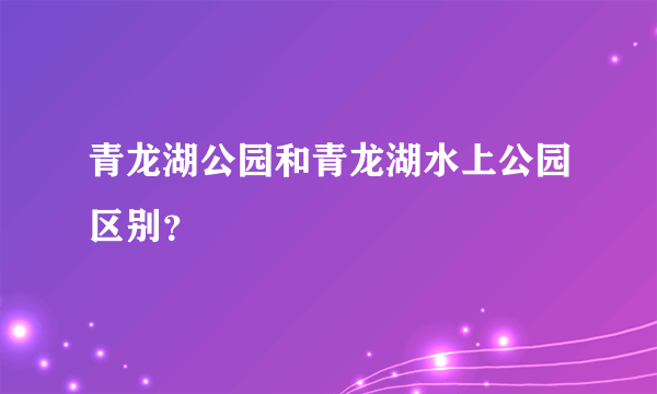 青龙湖公园和青龙湖水上公园区别？