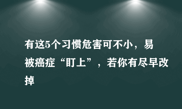 有这5个习惯危害可不小，易被癌症“盯上”，若你有尽早改掉