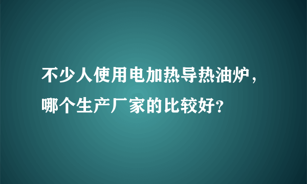 不少人使用电加热导热油炉，哪个生产厂家的比较好？