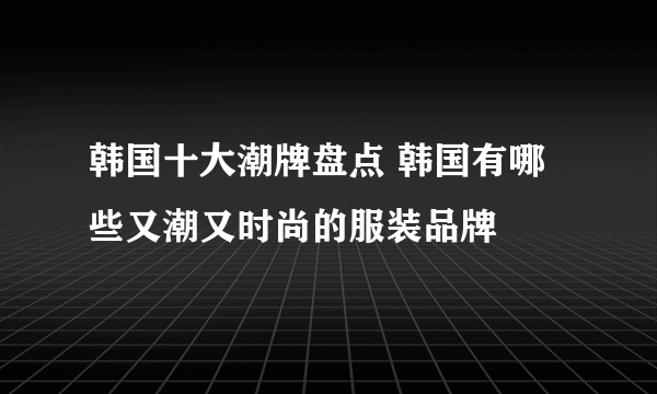 韩国十大潮牌盘点 韩国有哪些又潮又时尚的服装品牌