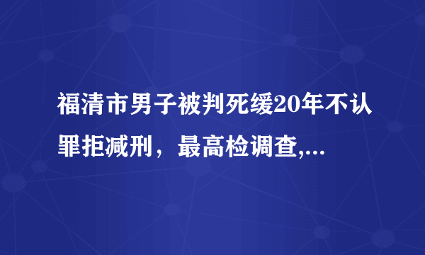 福清市男子被判死缓20年不认罪拒减刑，最高检调查, 你怎么看？