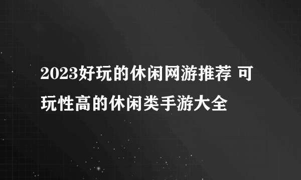 2023好玩的休闲网游推荐 可玩性高的休闲类手游大全