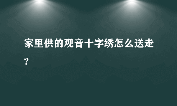 家里供的观音十字绣怎么送走？