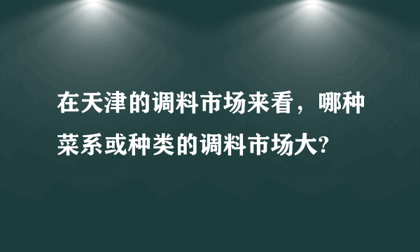 在天津的调料市场来看，哪种菜系或种类的调料市场大?