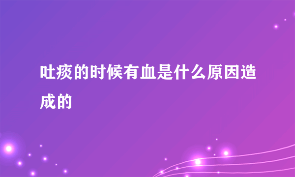 吐痰的时候有血是什么原因造成的