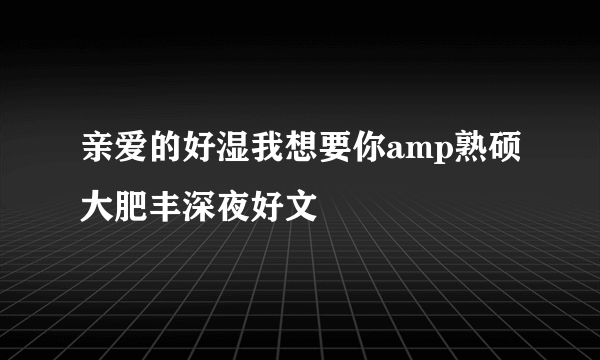 亲爱的好湿我想要你amp熟硕大肥丰深夜好文