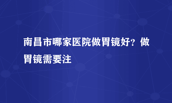 南昌市哪家医院做胃镜好？做胃镜需要注