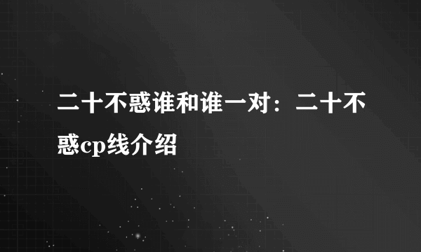 二十不惑谁和谁一对：二十不惑cp线介绍