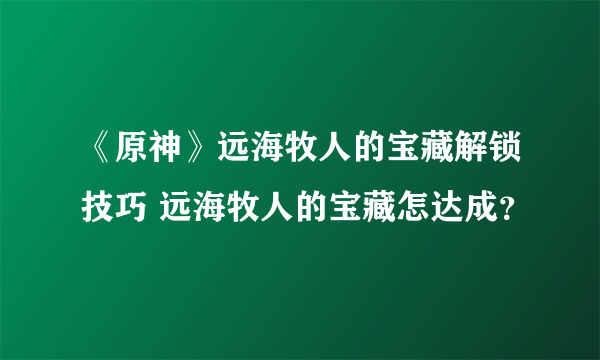 《原神》远海牧人的宝藏解锁技巧 远海牧人的宝藏怎达成？