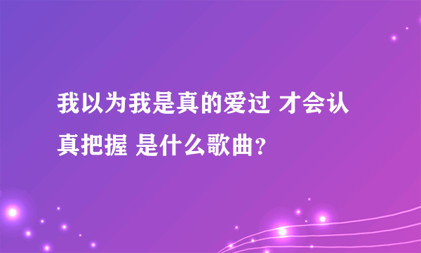 我以为我是真的爱过 才会认真把握 是什么歌曲？