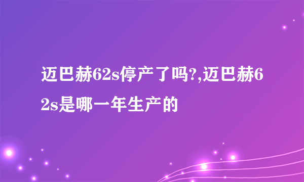 迈巴赫62s停产了吗?,迈巴赫62s是哪一年生产的