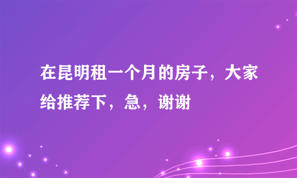 在昆明租一个月的房子，大家给推荐下，急，谢谢