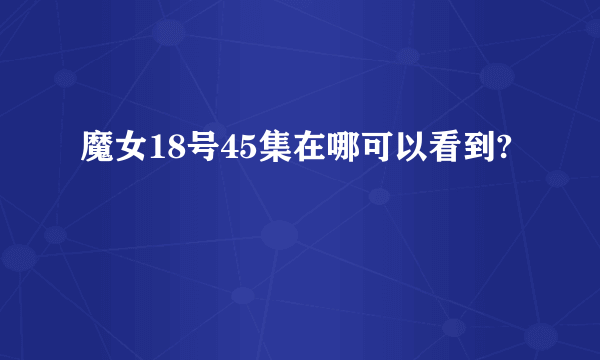 魔女18号45集在哪可以看到?