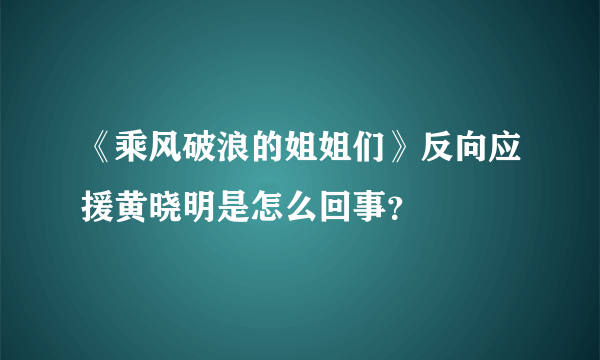 《乘风破浪的姐姐们》反向应援黄晓明是怎么回事？