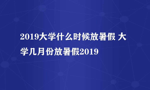 2019大学什么时候放暑假 大学几月份放暑假2019