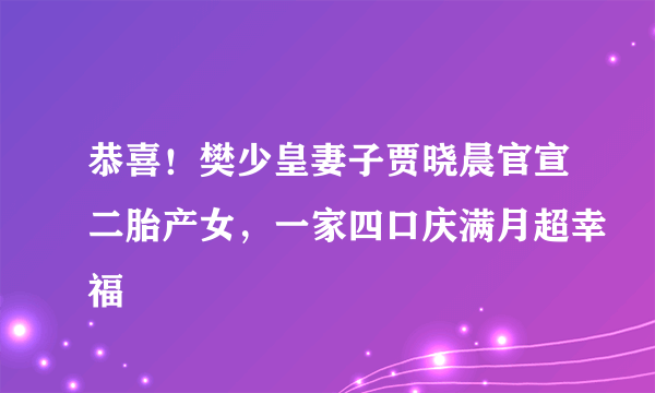 恭喜！樊少皇妻子贾晓晨官宣二胎产女，一家四口庆满月超幸福