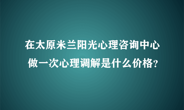 在太原米兰阳光心理咨询中心 做一次心理调解是什么价格？