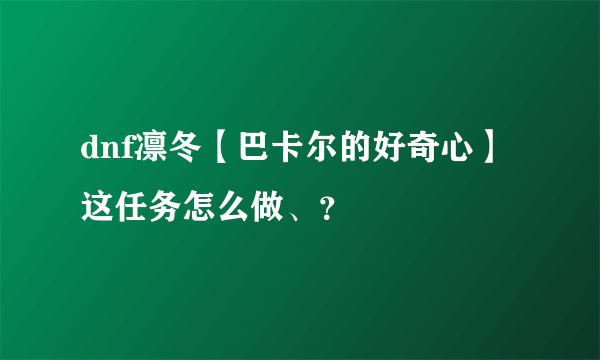 dnf凛冬【巴卡尔的好奇心】这任务怎么做、？