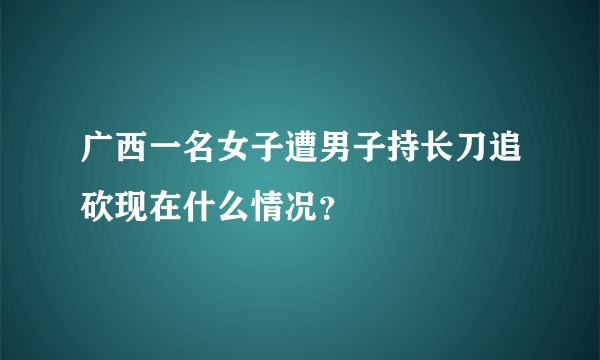 广西一名女子遭男子持长刀追砍现在什么情况？