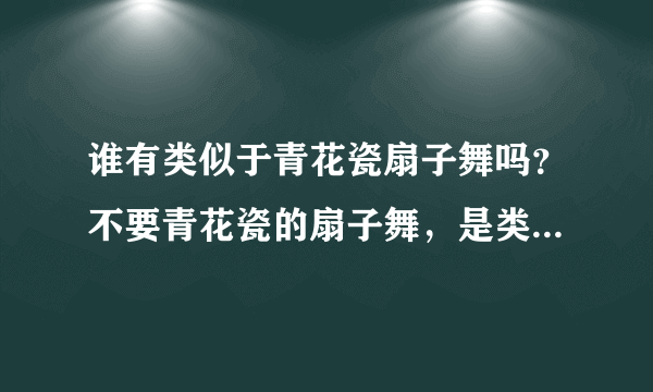 谁有类似于青花瓷扇子舞吗？不要青花瓷的扇子舞，是类似于那种的舞蹈？在线等！