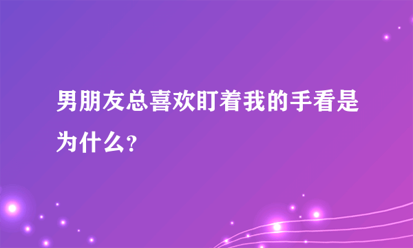 男朋友总喜欢盯着我的手看是为什么？