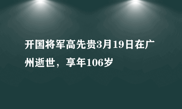 开国将军高先贵3月19日在广州逝世，享年106岁