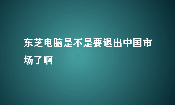 东芝电脑是不是要退出中国市场了啊