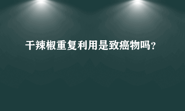 干辣椒重复利用是致癌物吗？