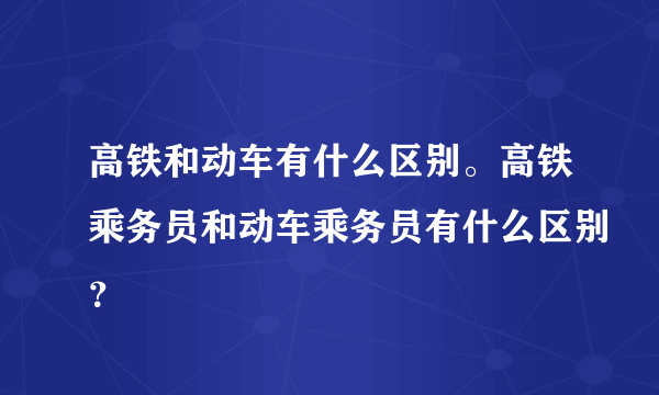 高铁和动车有什么区别。高铁乘务员和动车乘务员有什么区别？