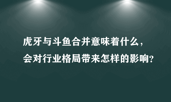 虎牙与斗鱼合并意味着什么，会对行业格局带来怎样的影响？