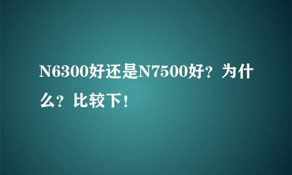 N6300好还是N7500好？为什么？比较下！