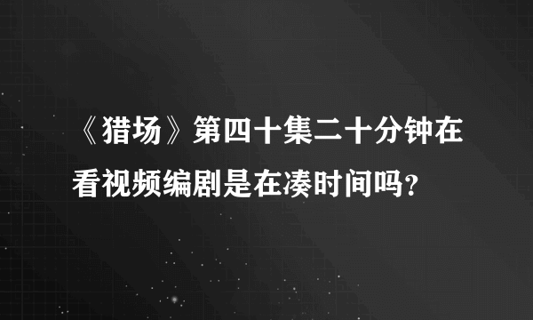 《猎场》第四十集二十分钟在看视频编剧是在凑时间吗？