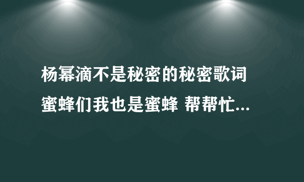 杨幂滴不是秘密的秘密歌词 蜜蜂们我也是蜜蜂 帮帮忙啊 急！！