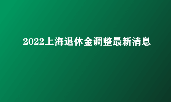 2022上海退休金调整最新消息