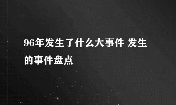 96年发生了什么大事件 发生的事件盘点