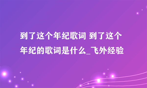 到了这个年纪歌词 到了这个年纪的歌词是什么_飞外经验